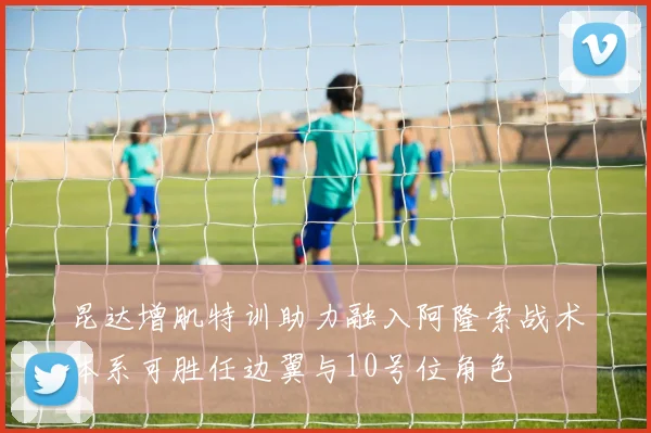 昆达增肌特训助力融入阿隆索战术体系可胜任边翼与10号位角色