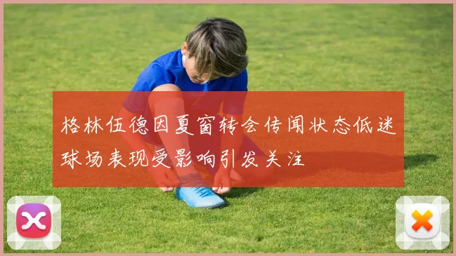 格林伍德因夏窗转会传闻状态低迷球场表现受影响引发关注