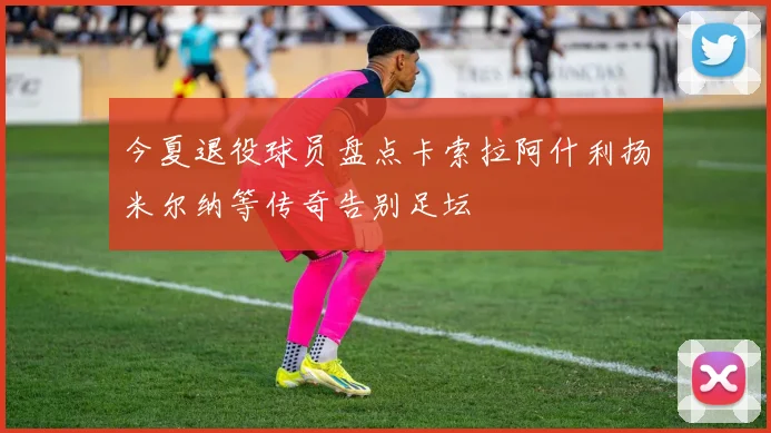 今夏退役球员盘点卡索拉阿什利扬米尔纳等传奇告别足坛