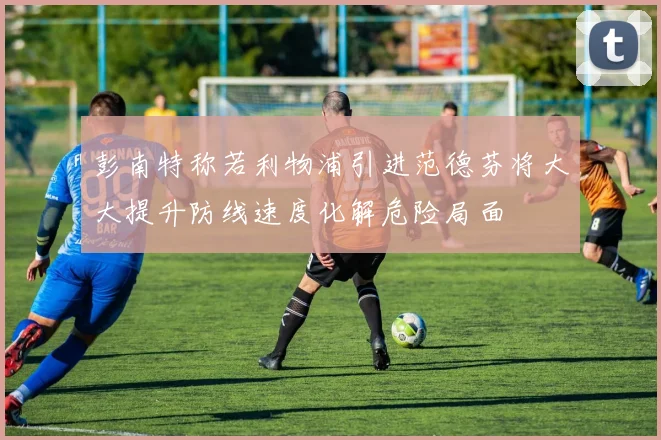 彭南特称若利物浦引进范德芬将大大提升防线速度化解危险局面