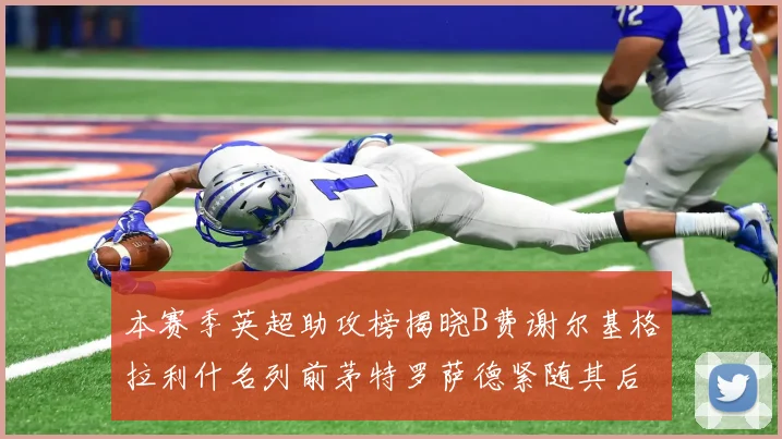 本赛季英超助攻榜揭晓B费谢尔基格拉利什名列前茅特罗萨德紧随其后