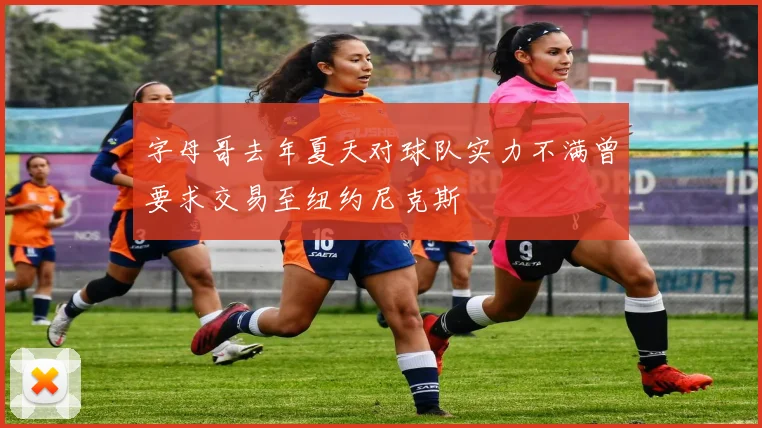 字母哥去年夏天对球队实力不满曾要求交易至纽约尼克斯