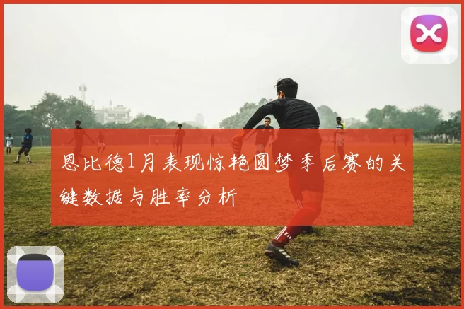 恩比德1月表现惊艳圆梦季后赛的关键数据与胜率分析
