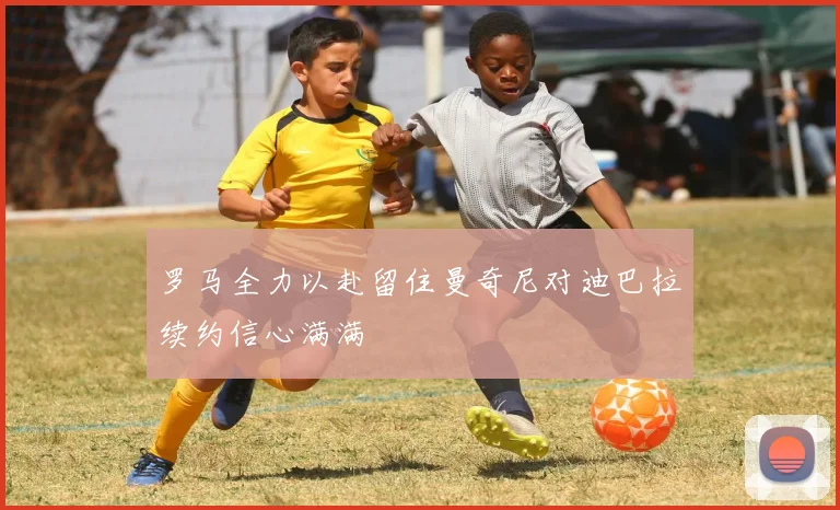 罗马全力以赴留住曼奇尼对迪巴拉续约信心满满