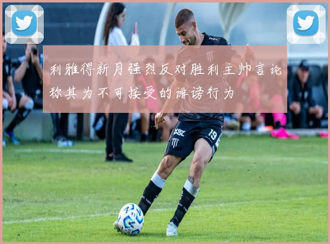 利雅得新月强烈反对胜利主帅言论称其为不可接受的诽谤行为