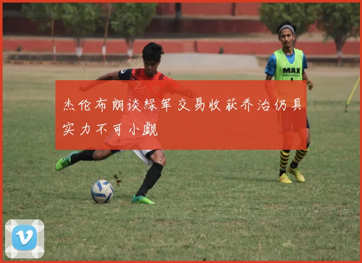 杰伦布朗谈绿军交易收获乔治仍具实力不可小觑