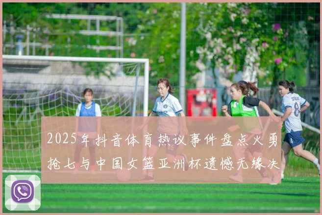 2025年抖音体育热议事件盘点火勇抢七与中国女篮亚洲杯遗憾无缘决赛