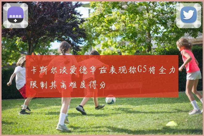 卡斯尔谈爱德华兹表现称G5将全力限制其高难度得分