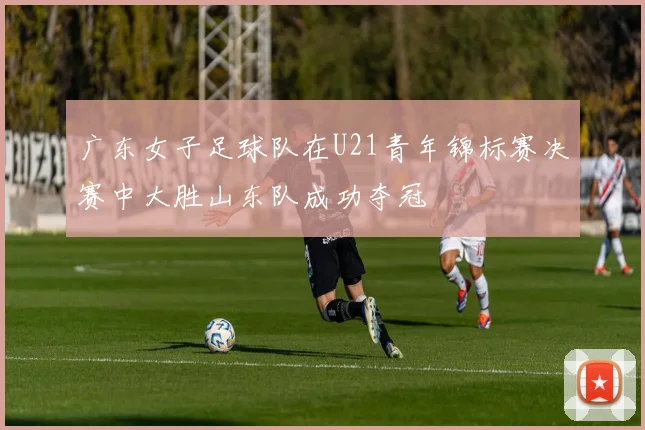 广东女子足球队在U21青年锦标赛决赛中大胜山东队成功夺冠
