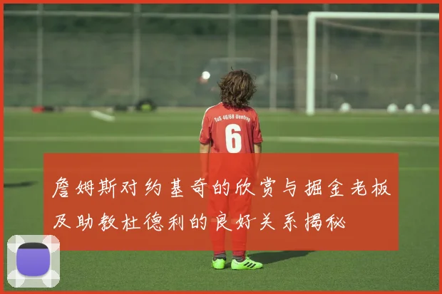 詹姆斯对约基奇的欣赏与掘金老板及助教杜德利的良好关系揭秘
