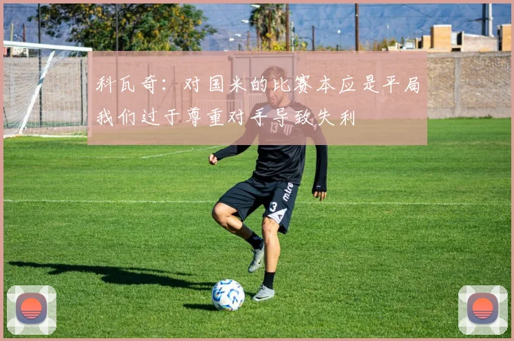 科瓦奇：对国米的比赛本应是平局我们过于尊重对手导致失利