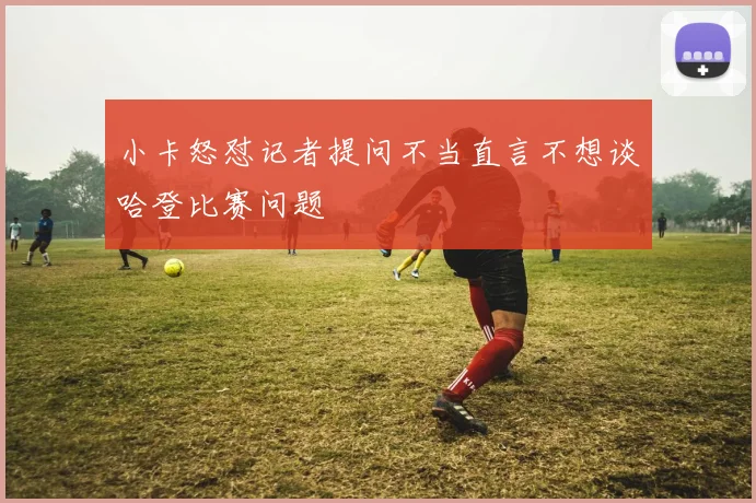 小卡怒怼记者提问不当直言不想谈哈登比赛问题