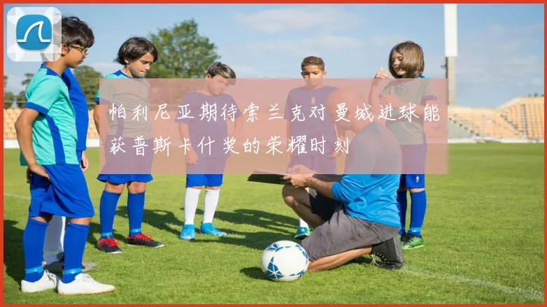 帕利尼亚期待索兰克对曼城进球能获普斯卡什奖的荣耀时刻