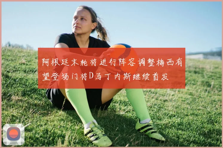 阿根廷末轮将进行阵容调整梅西有望登场门将D马丁内斯继续首发
