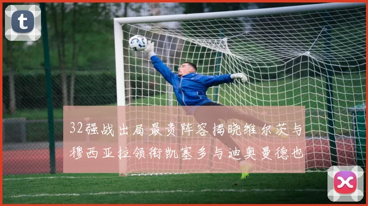 32强战出局最贵阵容揭晓维尔茨与穆西亚拉领衔凯塞多与迪奥曼德也在其中