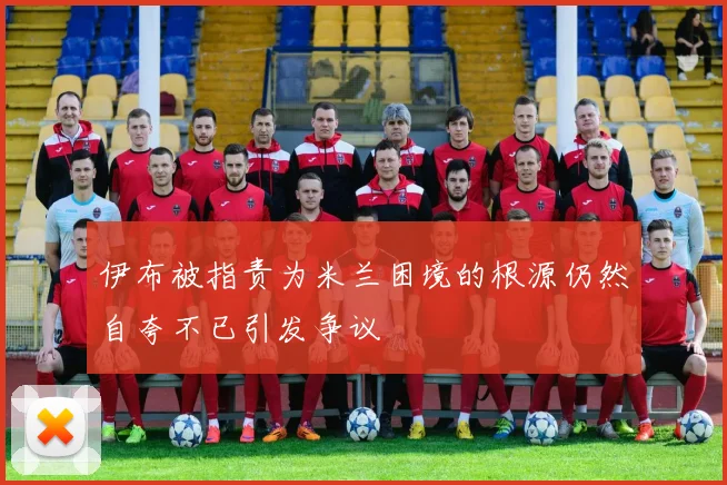 伊布被指责为米兰困境的根源仍然自夸不已引发争议