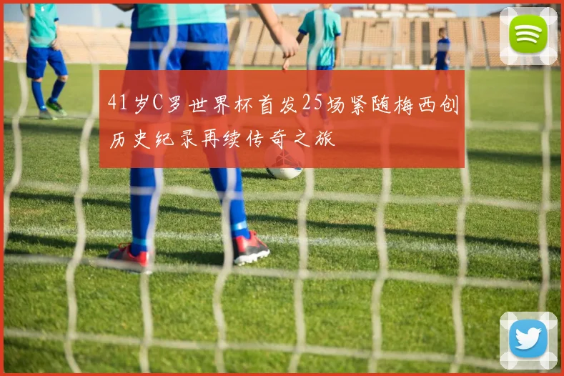 41岁C罗世界杯首发25场紧随梅西创历史纪录再续传奇之旅