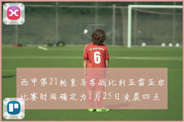 西甲第21轮皇马客战比利亚雷亚尔比赛时间确定为1月25日凌晨四点