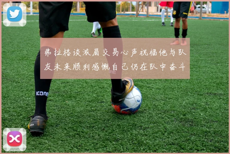 弗拉格谈浓眉交易心声祝福他与队友未来顺利感慨自己仍在队中奋斗