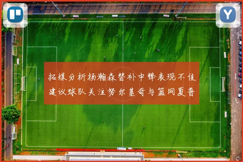 拓媒分析杨瀚森替补中锋表现不佳建议球队关注努尔基奇与篮网夏普